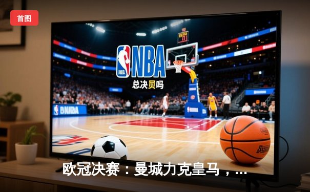 欧冠决赛：曼城力克皇马，哈兰德帽子戏法引领历史性夺冠