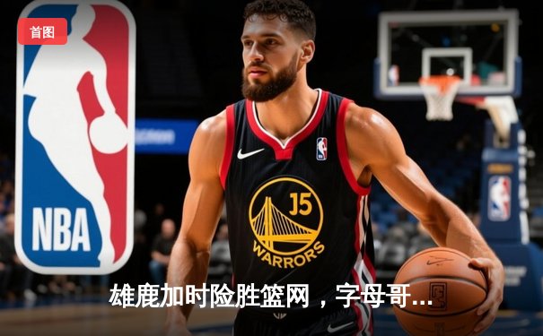 雄鹿加时险胜篮网，字母哥44+14统治攻防，杜兰特空砍32分