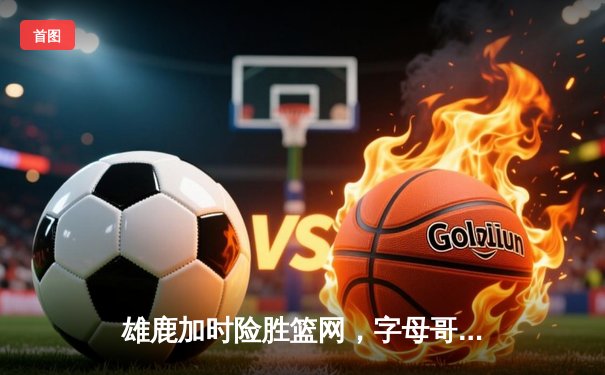 雄鹿加时险胜篮网，字母哥36分献准三双，利拉德关键三分锁定胜局