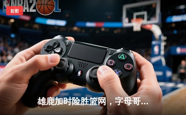 雄鹿加时险胜篮网，字母哥36+12+5主宰关键时刻