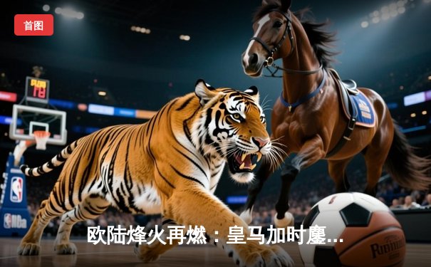 欧陆烽火再燃：皇马加时鏖战3-2拜仁，第15次挺进欧冠决赛