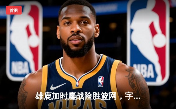 雄鹿加时鏖战险胜篮网，字母哥44分14篮板制霸内线