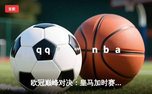 欧冠巅峰对决：皇马加时赛3-2逆转拜仁，维尼修斯绝杀引爆伯纳乌